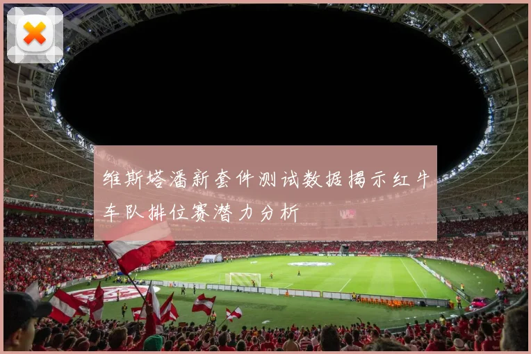 维斯塔潘新套件测试数据揭示红牛车队排位赛潜力分析